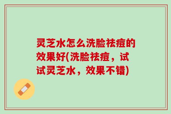 灵芝水怎么洗脸祛痘的效果好(洗脸祛痘,试试灵芝水,效果不错) 灵芝水怎么洗脸祛痘的效果好(洗脸祛痘,试试灵芝水,效果不错)