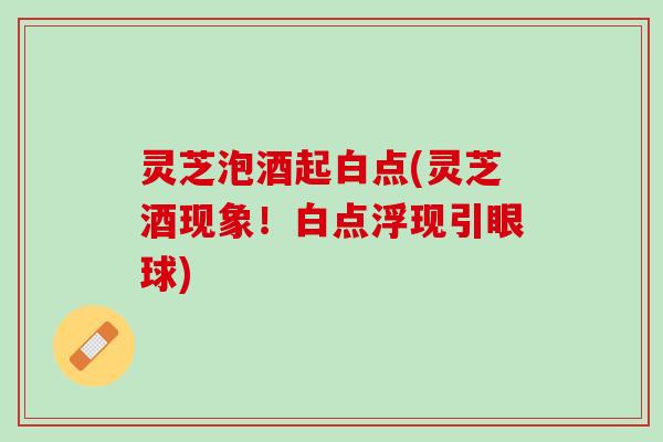 灵芝泡酒起白点(灵芝酒现象！白点浮现引眼球)