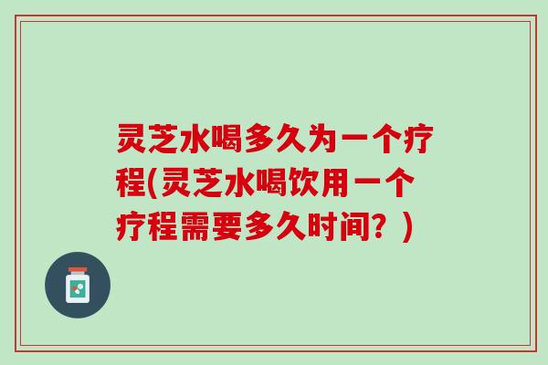 灵芝水喝多久为一个疗程(灵芝水喝饮用一个疗程需要多久时间？)