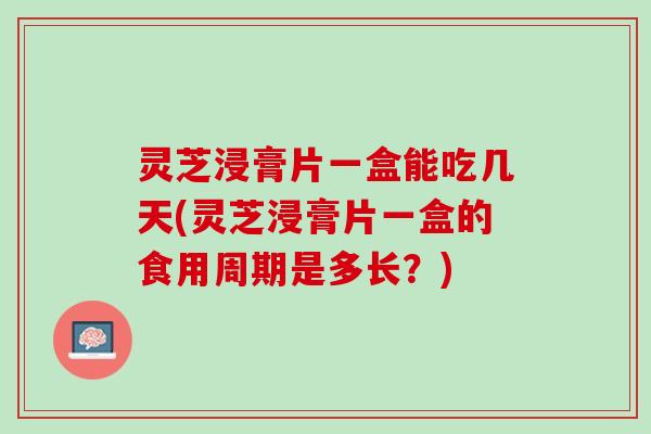 灵芝浸膏片一盒能吃几天(灵芝浸膏片一盒的食用周期是多长?) 灵芝浸膏片一盒能吃几天(灵芝浸膏片一盒的食用周期是多长?)