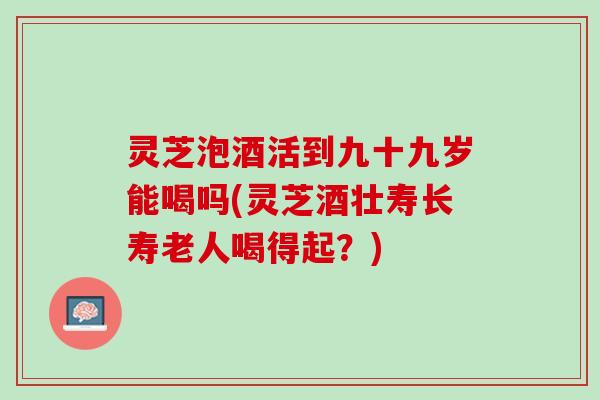 灵芝泡酒活到九十九岁能喝吗(灵芝酒壮寿长寿老人喝得起？)
