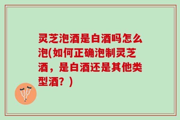 灵芝泡酒是白酒吗怎么泡(如何正确泡制灵芝酒,是白酒还是其他类型酒?) 灵芝泡酒是白酒吗怎么泡(如何正确泡制灵芝酒,是白酒还是其他类型酒?)