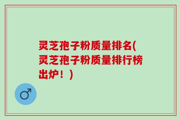 灵芝孢子粉质量排名(灵芝孢子粉质量排行榜出炉！)