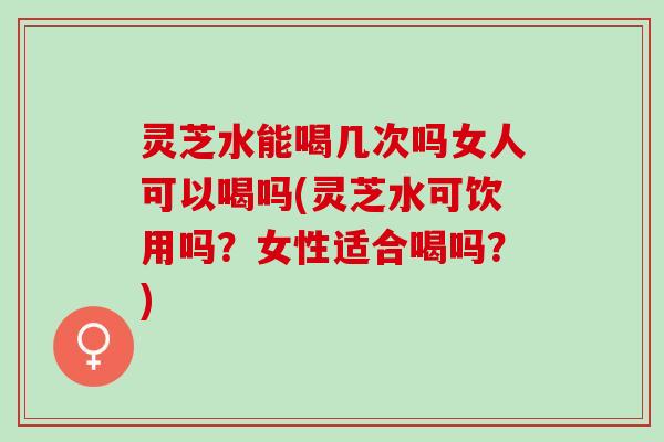 灵芝水能喝几次吗女人可以喝吗(灵芝水可饮用吗？女性适合喝吗？)