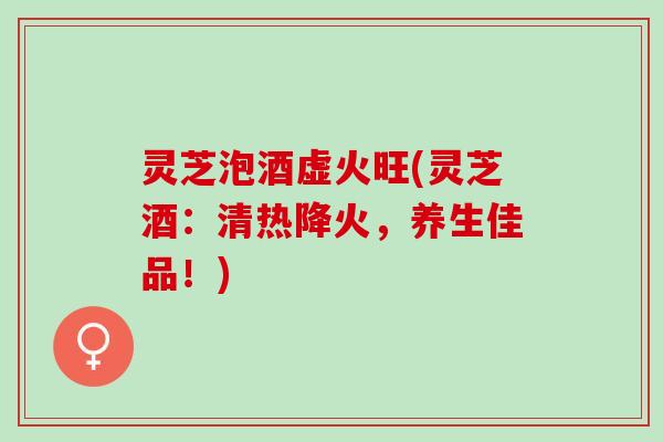 灵芝泡酒虚火旺(灵芝酒：清热降火，养生佳品！)