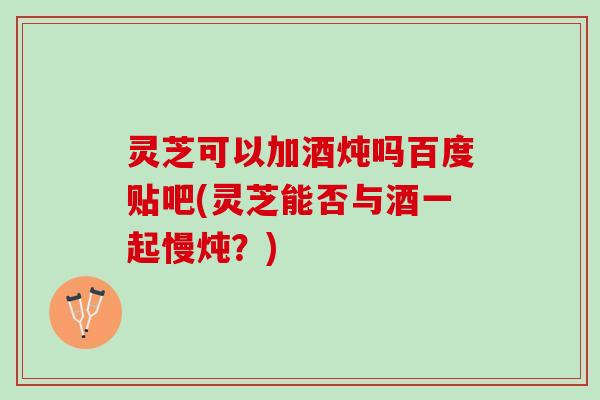 灵芝可以加酒炖吗百度贴吧(灵芝能否与酒一起慢炖？)