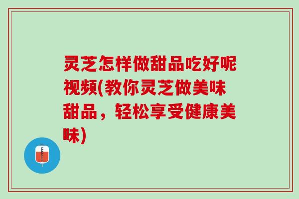 灵芝怎样做甜品吃好呢视频(教你灵芝做美味甜品，轻松享受健康美味)
