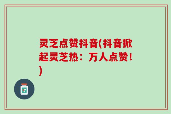 灵芝点赞抖音(抖音掀起灵芝热：万人点赞！)