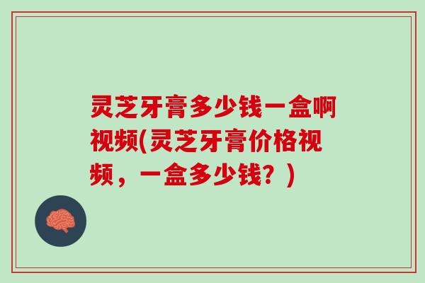 灵芝牙膏多少钱一盒啊视频(灵芝牙膏价格视频，一盒多少钱？)