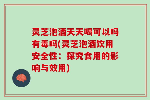灵芝泡酒天天喝可以吗有毒吗(灵芝泡酒饮用安全性：探究食用的影响与效用)