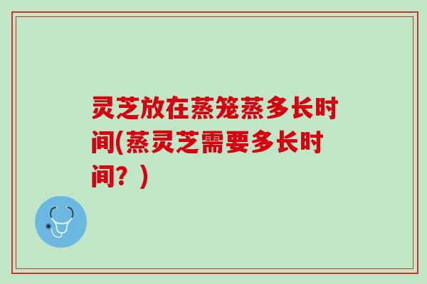 灵芝放在蒸笼蒸多长时间(蒸灵芝需要多长时间？)