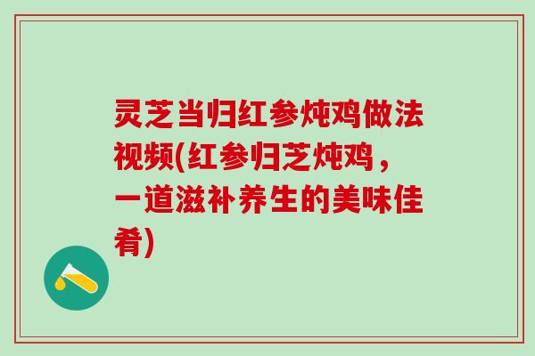 灵芝当归红参炖鸡做法视频(红参归芝炖鸡，一道滋补养生的美味佳肴)