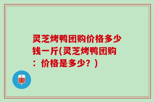 灵芝烤鸭团购价格多少钱一斤(灵芝烤鸭团购：价格是多少？)