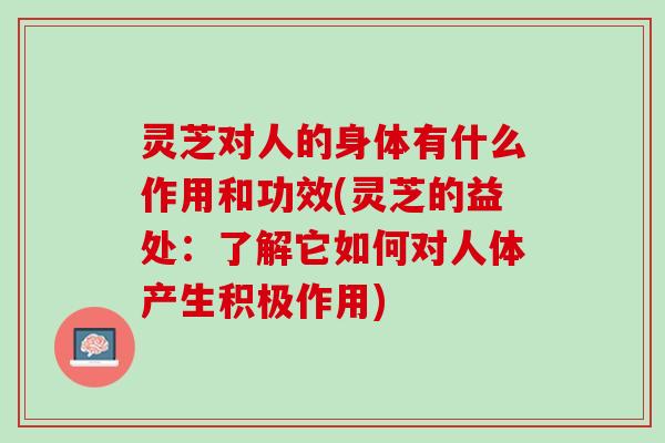 灵芝对人的身体有什么作用和功效(灵芝的益处：了解它如何对人体产生积极作用)