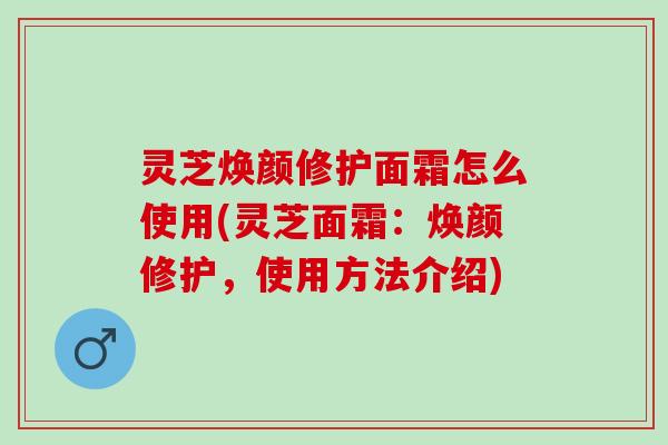 灵芝焕颜修护面霜怎么使用(灵芝面霜：焕颜修护，使用方法介绍)