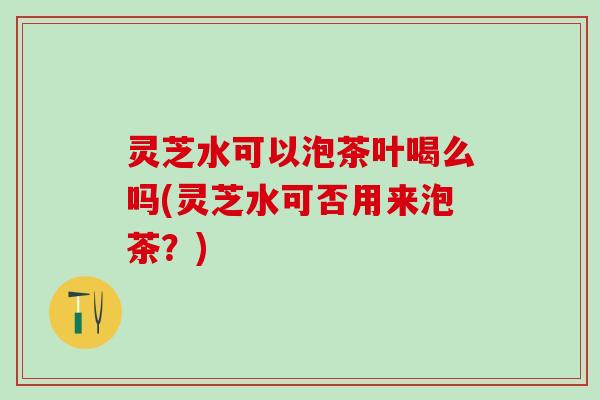 灵芝水可以泡茶叶喝么吗(灵芝水可否用来泡茶?) 灵芝水可以泡茶叶喝么吗(灵芝水可否用来泡茶?)