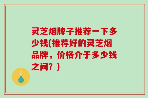 灵芝烟牌子推荐一下多少钱(推荐好的灵芝烟品牌,价格介于多少钱之间?) 灵芝烟牌子推荐一下多少钱(推荐好的灵芝烟品牌,价格介于多少钱之间?)