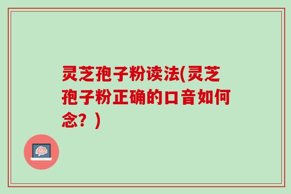 灵芝孢子粉读法(灵芝孢子粉正确的口音如何念？)