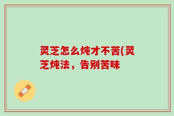 灵芝怎么炖才不苦(灵芝炖法，告别苦味