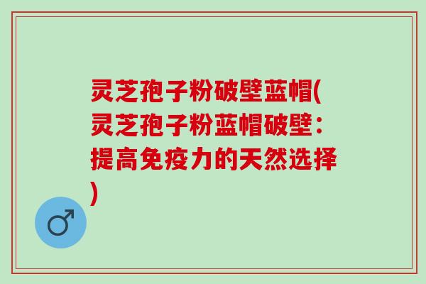 灵芝孢子粉破壁蓝帽(灵芝孢子粉蓝帽破壁：提高免疫力的天然选择)