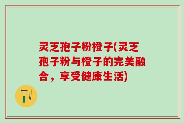 灵芝孢子粉橙子(灵芝孢子粉与橙子的完美融合，享受健康生活)