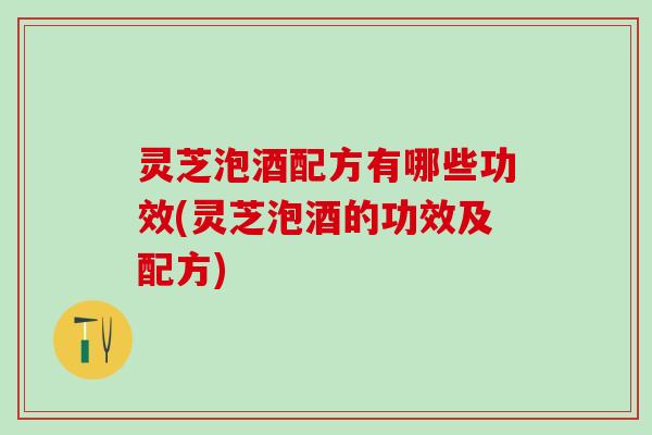 灵芝泡酒配方有哪些功效(灵芝泡酒的功效及配方)