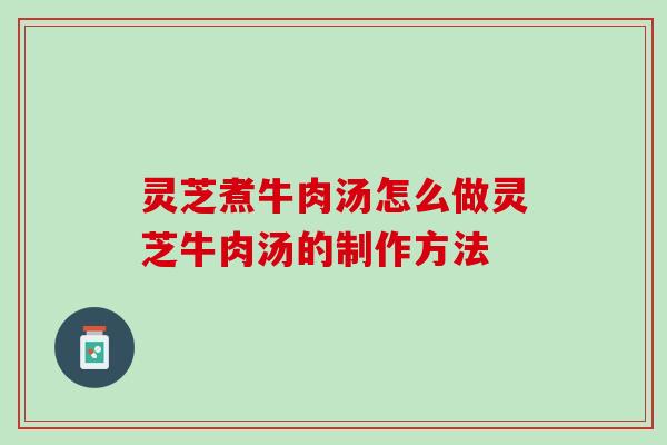 灵芝煮牛肉汤怎么做灵芝牛肉汤的制作方法