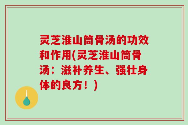 灵芝淮山筒骨汤的功效和作用(灵芝淮山筒骨汤：滋补养生、强壮身体的良方！)