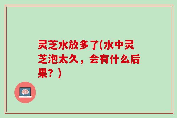 灵芝水放多了(水中灵芝泡太久，会有什么后果？)