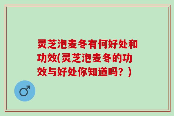 灵芝泡麦冬有何好处和功效(灵芝泡麦冬的功效与好处你知道吗？)