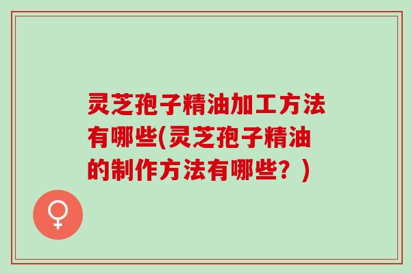 灵芝孢子精油加工方法有哪些(灵芝孢子精油的制作方法有哪些?) 灵芝孢子精油加工方法有哪些(灵芝孢子精油的制作方法有哪些?)