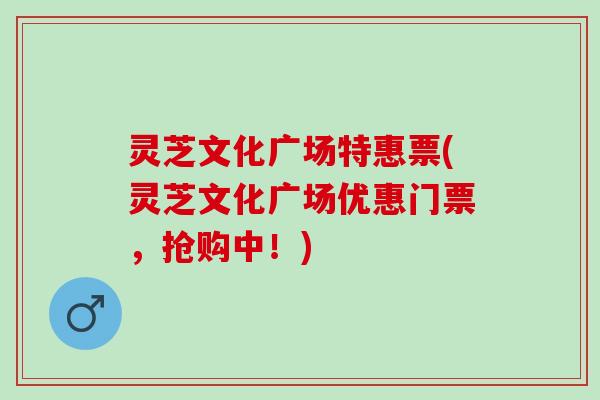 灵芝文化广场特惠票(灵芝文化广场优惠门票，抢购中！)
