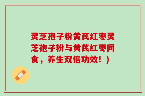 灵芝孢子粉黄芪红枣灵芝孢子粉与黄芪红枣同食，养生双倍功效！)