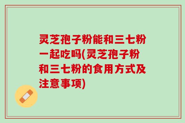 灵芝孢子粉能和三七粉一起吃吗(灵芝孢子粉和三七粉的食用方式及注意事项)