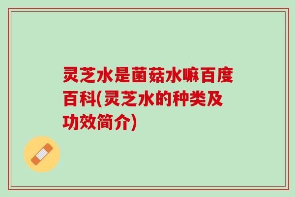 灵芝水是菌菇水嘛百度百科(灵芝水的种类及功效简介)