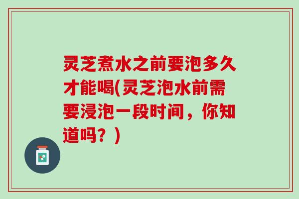 灵芝煮水之前要泡多久才能喝(灵芝泡水前需要浸泡一段时间,你知道吗?) 灵芝煮水之前要泡多久才能喝(灵芝泡水前需要浸泡一段时间,你知道吗?)