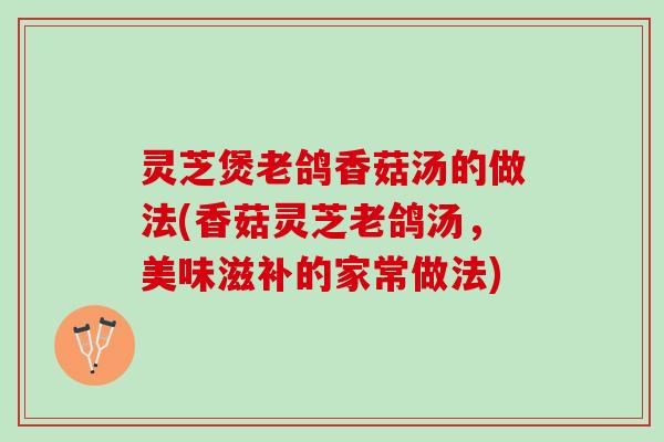 灵芝煲老鸽香菇汤的做法(香菇灵芝老鸽汤,美味滋补的家常做法) 灵芝煲老鸽香菇汤的做法(香菇灵芝老鸽汤,美味滋补的家常做法)