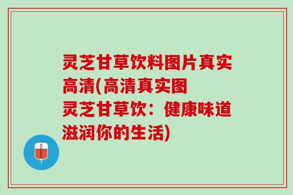 灵芝甘草饮料图片真实高清(高清真实图  灵芝甘草饮：健康味道滋润你的生活)