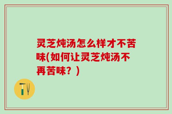 灵芝炖汤怎么样才不苦味(如何让灵芝炖汤不再苦味？)