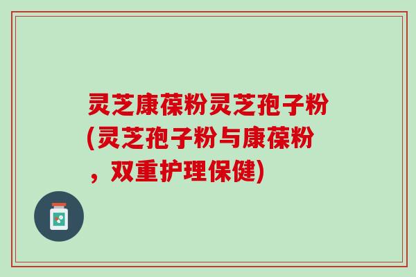 灵芝康葆粉灵芝孢子粉(灵芝孢子粉与康葆粉,双重护理保健) 灵芝康葆粉灵芝孢子粉(灵芝孢子粉与康葆粉,双重护理保健)