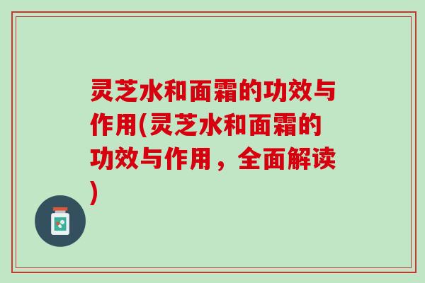 灵芝水和面霜的功效与作用(灵芝水和面霜的功效与作用，全面解读)