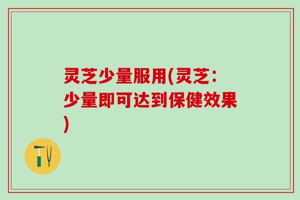 灵芝少量服用(灵芝：少量即可达到保健效果)