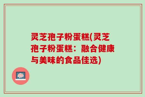 灵芝孢子粉蛋糕(灵芝孢子粉蛋糕:融合健康与美味的食品佳选) 灵芝孢子粉蛋糕(灵芝孢子粉蛋糕:融合健康与美味的食品佳选)