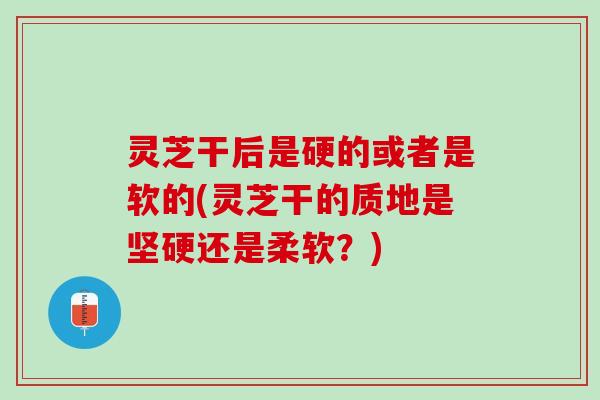 灵芝干后是硬的或者是软的(灵芝干的质地是坚硬还是柔软？)