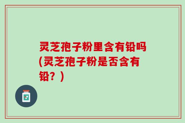 灵芝孢子粉里含有铅吗(灵芝孢子粉是否含有铅？)