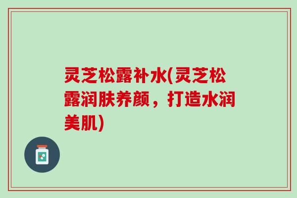 灵芝松露补水(灵芝松露润肤养颜，打造水润美肌)