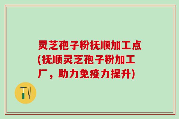 灵芝孢子粉抚顺加工点(抚顺灵芝孢子粉加工厂,助力免疫力提升) 灵芝孢子粉抚顺加工点(抚顺灵芝孢子粉加工厂,助力免疫力提升)