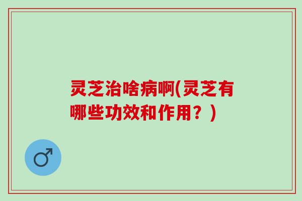 灵芝治啥病啊(灵芝有哪些功效和作用？)