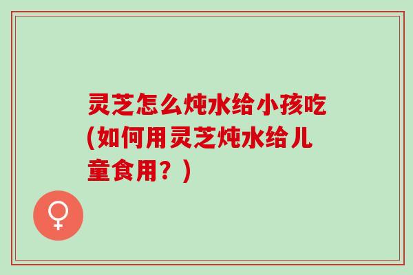 灵芝怎么炖水给小孩吃(如何用灵芝炖水给儿童食用？)