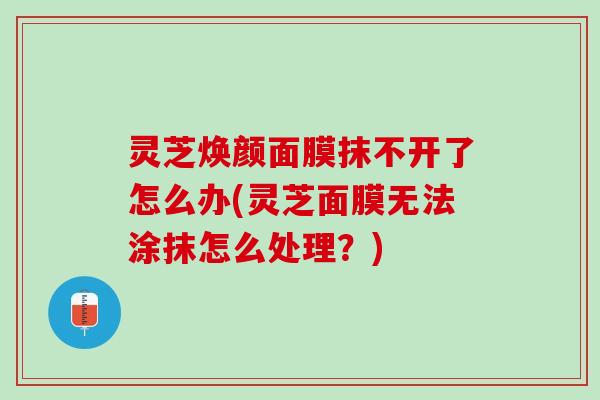 灵芝焕颜面膜抹不开了怎么办(灵芝面膜无法涂抹怎么处理？)
